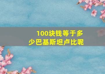 100块钱等于多少巴基斯坦卢比呢