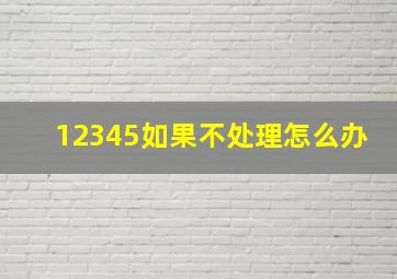 12345如果不处理怎么办