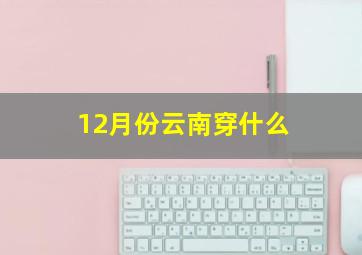 12月份云南穿什么