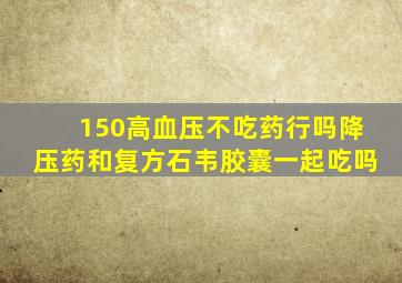 150高血压不吃药行吗降压药和复方石韦胶囊一起吃吗