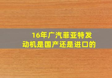 16年广汽菲亚特发动机是国产还是进口的