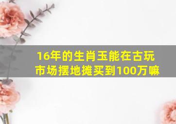 16年的生肖玉能在古玩市场摆地摊买到100万嘛