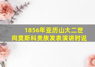 1856年亚历山大二世向莫斯科贵族发表演讲时说