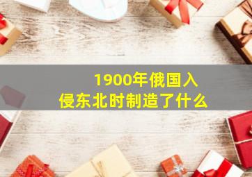 1900年俄国入侵东北时制造了什么