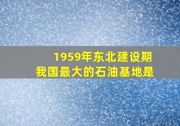 1959年东北建设期我国最大的石油基地是