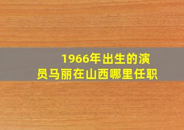 1966年出生的演员马丽在山西哪里任职