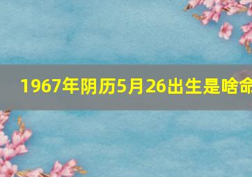 1967年阴历5月26出生是啥命