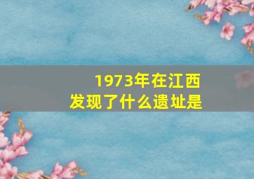 1973年在江西发现了什么遗址是