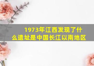 1973年江西发现了什么遗址是中国长江以南地区