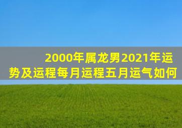 2000年属龙男2021年运势及运程每月运程五月运气如何