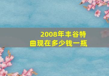 2008年丰谷特曲现在多少钱一瓶