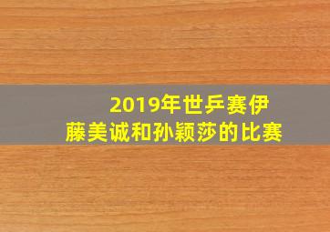 2019年世乒赛伊藤美诚和孙颖莎的比赛