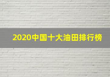 2020中国十大油田排行榜