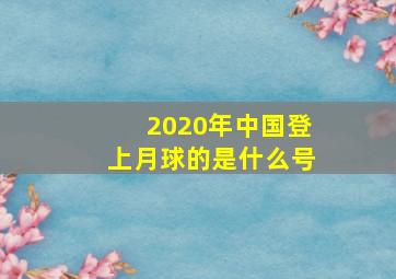 2020年中国登上月球的是什么号