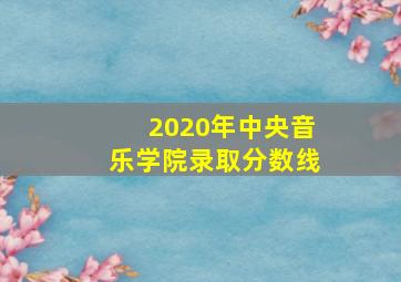 2020年中央音乐学院录取分数线