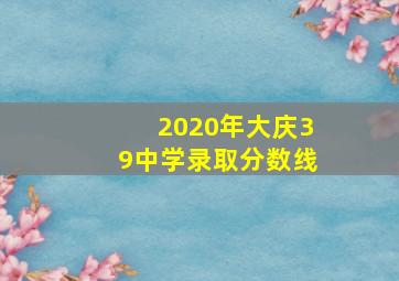 2020年大庆39中学录取分数线