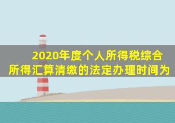 2020年度个人所得税综合所得汇算清缴的法定办理时间为