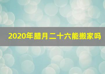 2020年腊月二十六能搬家吗