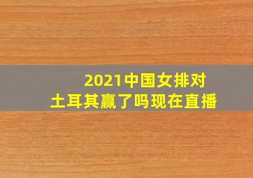 2021中国女排对土耳其赢了吗现在直播