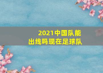 2021中国队能出线吗现在足球队