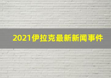 2021伊拉克最新新闻事件