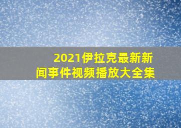 2021伊拉克最新新闻事件视频播放大全集