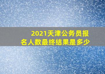 2021天津公务员报名人数最终结果是多少