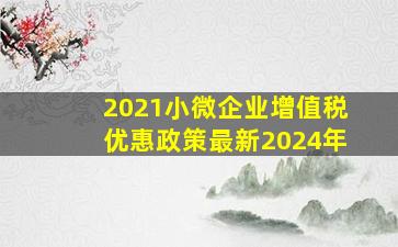 2021小微企业增值税优惠政策最新2024年