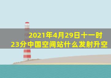 2021年4月29日十一时23分中国空间站什么发射升空