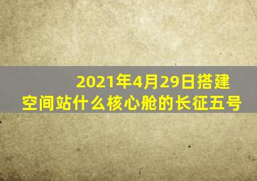 2021年4月29日搭建空间站什么核心舱的长征五号