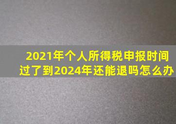 2021年个人所得税申报时间过了到2024年还能退吗怎么办