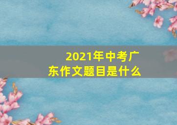 2021年中考广东作文题目是什么