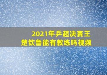 2021年乒超决赛王楚钦鲁能有教练吗视频