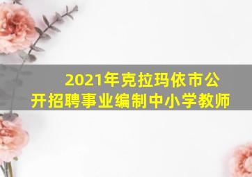 2021年克拉玛依市公开招聘事业编制中小学教师