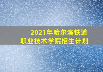 2021年哈尔滨铁道职业技术学院招生计划