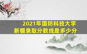 2021年国防科技大学新疆录取分数线是多少分