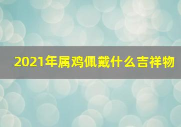 2021年属鸡佩戴什么吉祥物