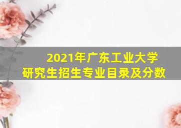 2021年广东工业大学研究生招生专业目录及分数