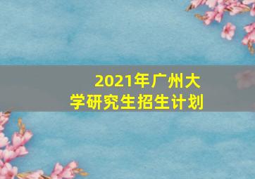 2021年广州大学研究生招生计划