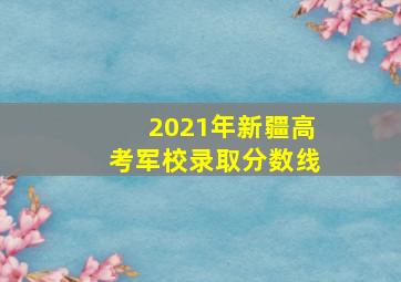 2021年新疆高考军校录取分数线