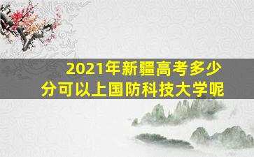 2021年新疆高考多少分可以上国防科技大学呢