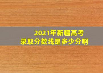 2021年新疆高考录取分数线是多少分啊