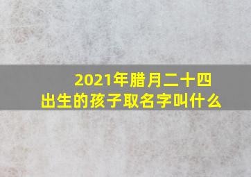 2021年腊月二十四出生的孩子取名字叫什么