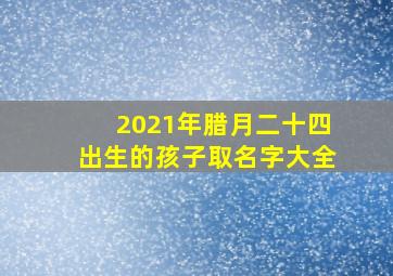 2021年腊月二十四出生的孩子取名字大全