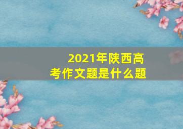 2021年陕西高考作文题是什么题