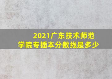 2021广东技术师范学院专插本分数线是多少