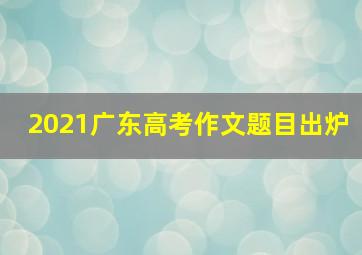 2021广东高考作文题目出炉