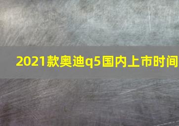 2021款奥迪q5国内上市时间