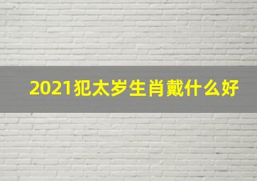 2021犯太岁生肖戴什么好