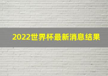 2022世界杯最新消息结果